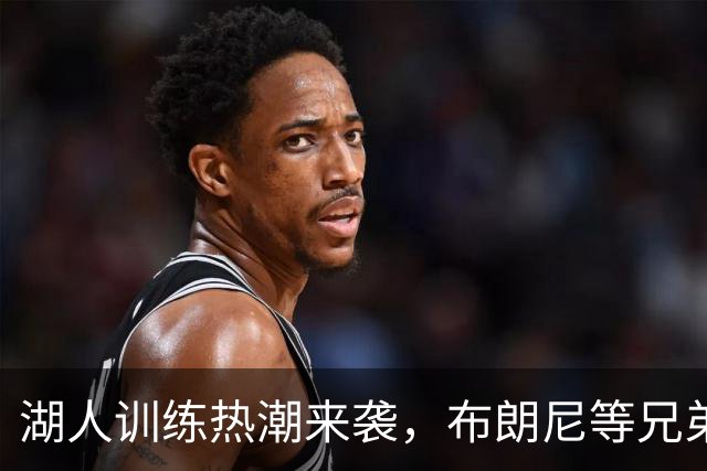 湖人训练热潮来袭，布朗尼等兄弟们全力以赴！